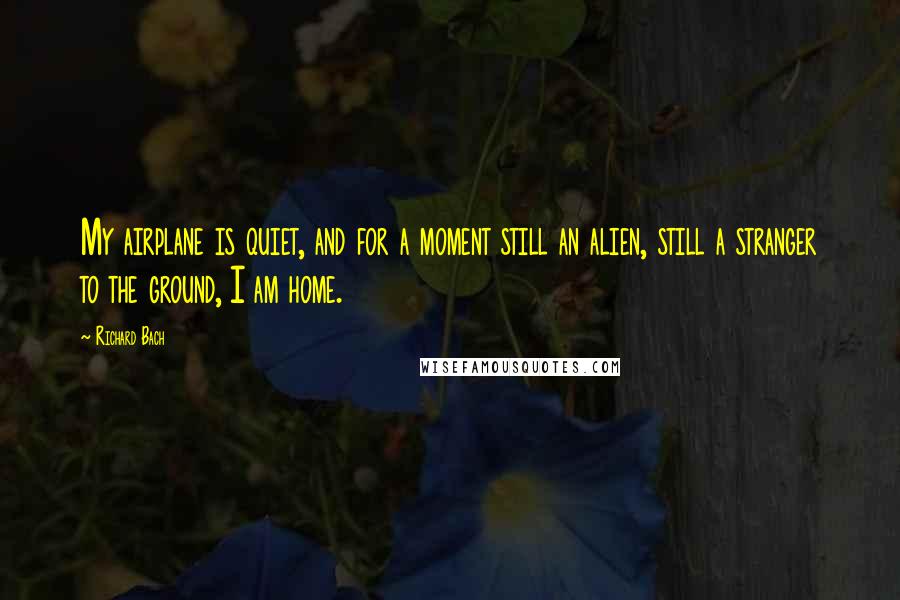 Richard Bach Quotes: My airplane is quiet, and for a moment still an alien, still a stranger to the ground, I am home.