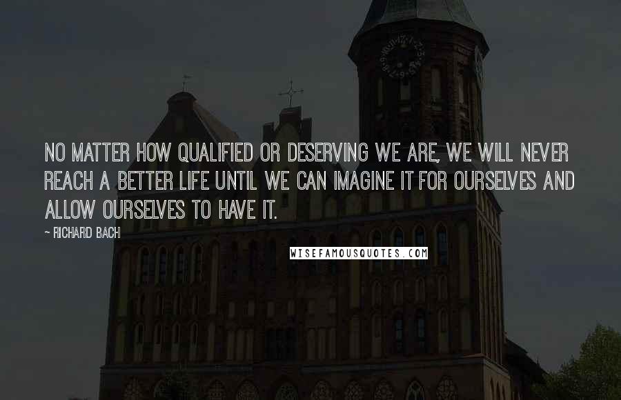 Richard Bach Quotes: No matter how qualified or deserving we are, we will never reach a better life until we can imagine it for ourselves and allow ourselves to have it.