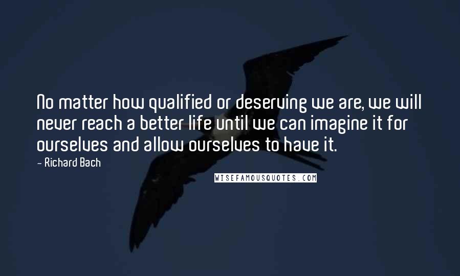 Richard Bach Quotes: No matter how qualified or deserving we are, we will never reach a better life until we can imagine it for ourselves and allow ourselves to have it.