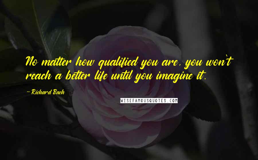 Richard Bach Quotes: No matter how qualified you are, you won't reach a better life until you imagine it.