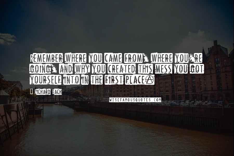 Richard Bach Quotes: Remember where you came from, where you're going, and why you created this mess you got yourself into in the first place.