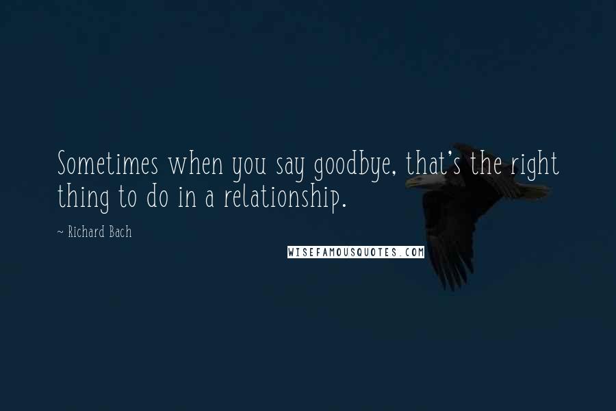 Richard Bach Quotes: Sometimes when you say goodbye, that's the right thing to do in a relationship.