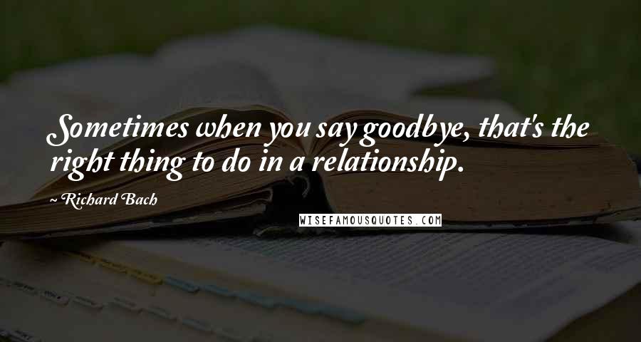 Richard Bach Quotes: Sometimes when you say goodbye, that's the right thing to do in a relationship.