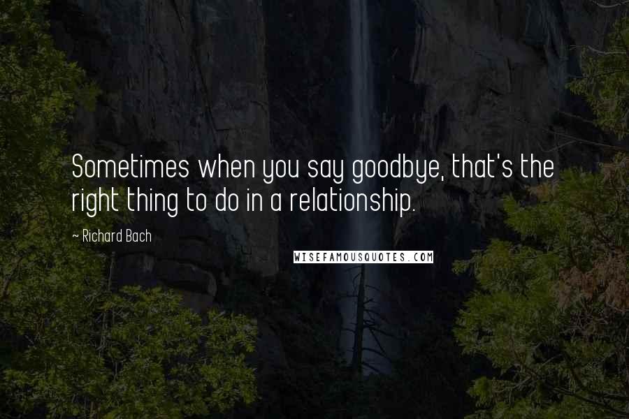 Richard Bach Quotes: Sometimes when you say goodbye, that's the right thing to do in a relationship.