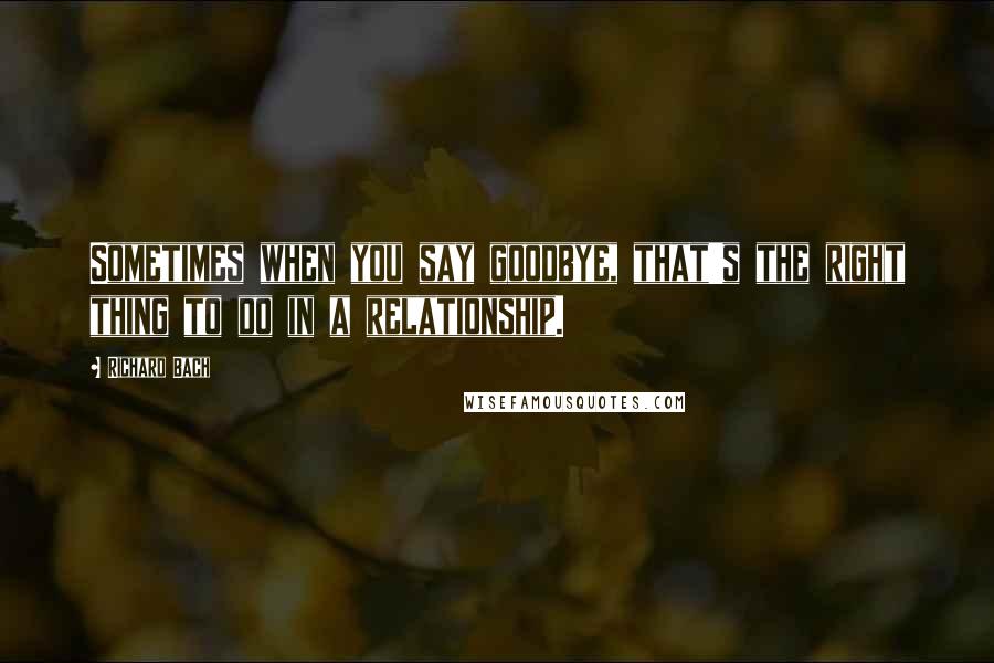 Richard Bach Quotes: Sometimes when you say goodbye, that's the right thing to do in a relationship.