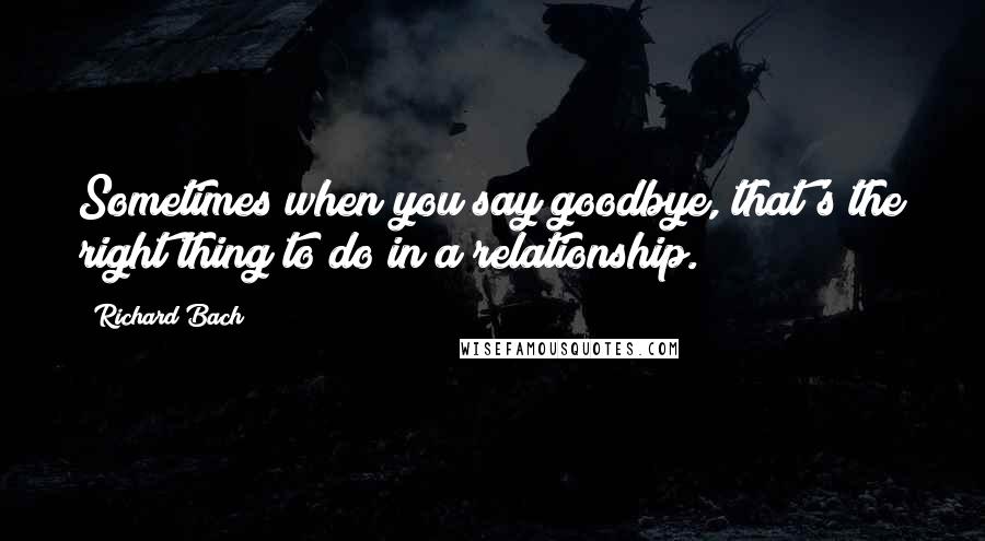 Richard Bach Quotes: Sometimes when you say goodbye, that's the right thing to do in a relationship.