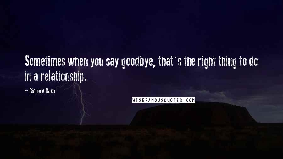 Richard Bach Quotes: Sometimes when you say goodbye, that's the right thing to do in a relationship.