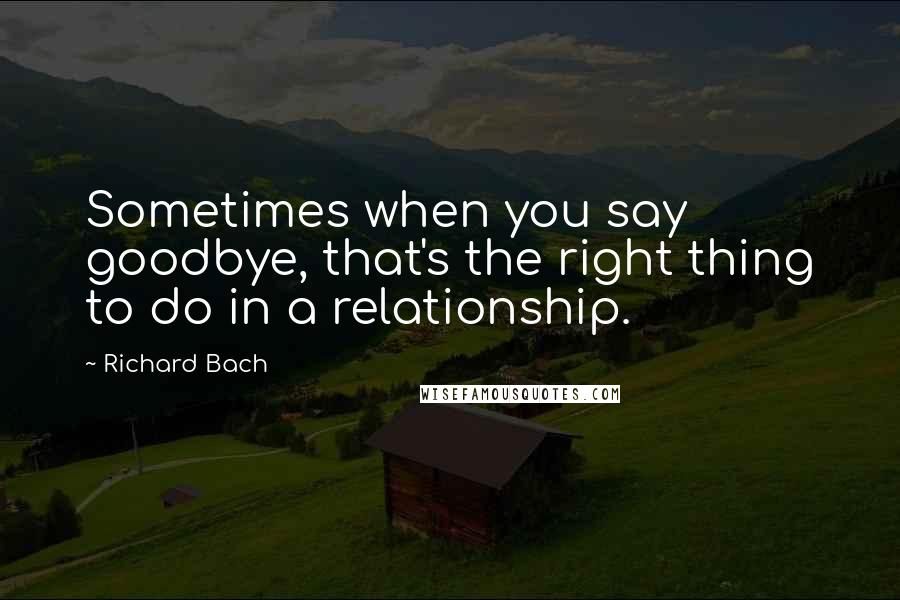 Richard Bach Quotes: Sometimes when you say goodbye, that's the right thing to do in a relationship.