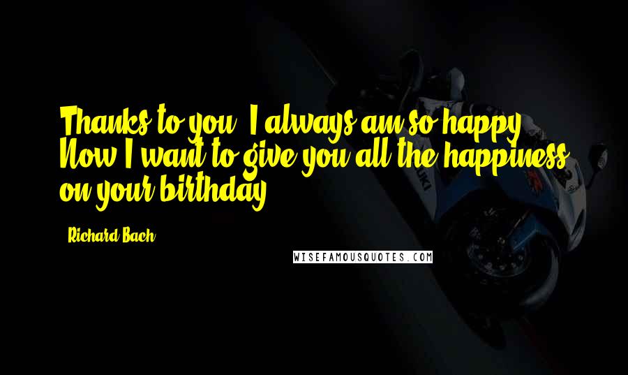 Richard Bach Quotes: Thanks to you, I always am so happy. Now I want to give you all the happiness on your birthday.
