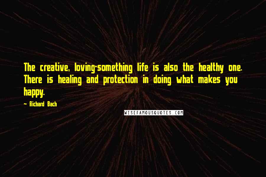 Richard Bach Quotes: The creative, loving-something life is also the healthy one. There is healing and protection in doing what makes you happy.