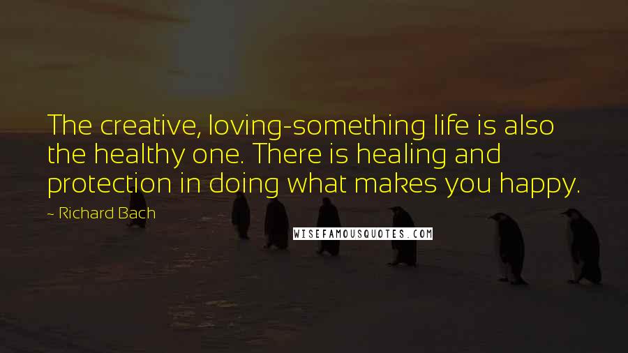 Richard Bach Quotes: The creative, loving-something life is also the healthy one. There is healing and protection in doing what makes you happy.