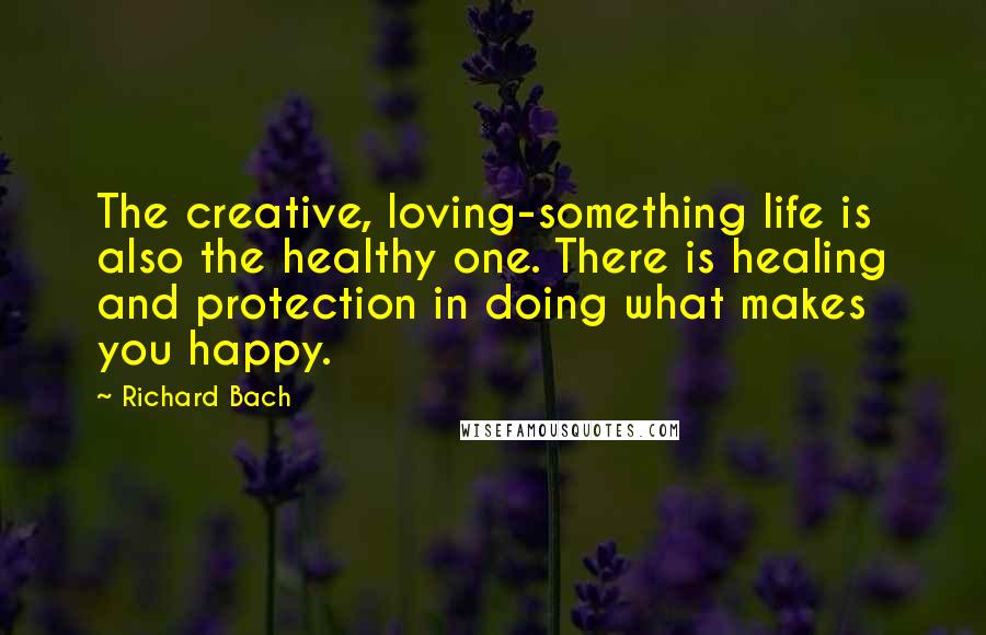 Richard Bach Quotes: The creative, loving-something life is also the healthy one. There is healing and protection in doing what makes you happy.