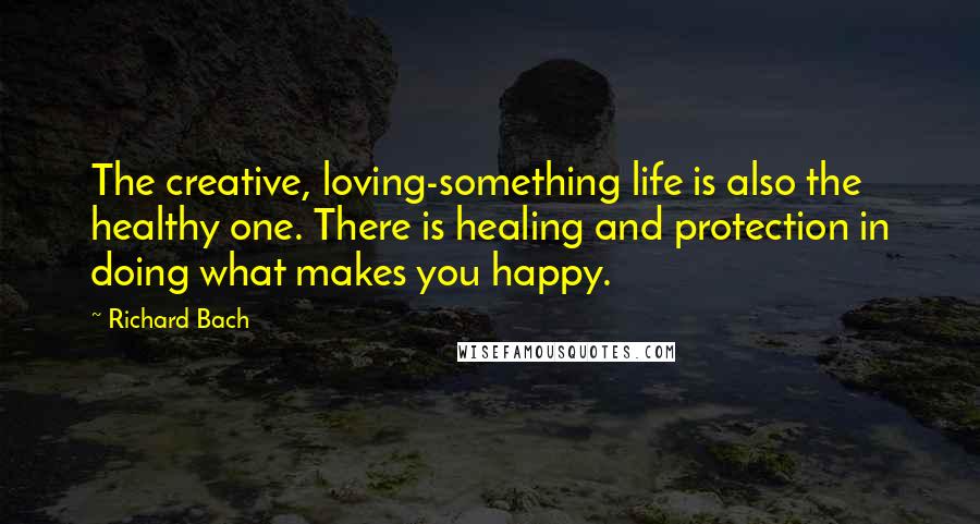 Richard Bach Quotes: The creative, loving-something life is also the healthy one. There is healing and protection in doing what makes you happy.