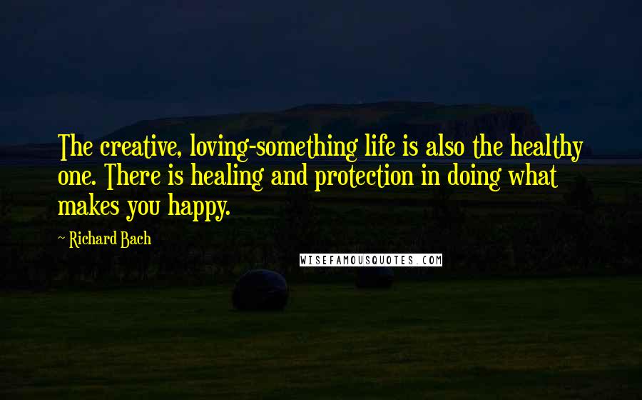 Richard Bach Quotes: The creative, loving-something life is also the healthy one. There is healing and protection in doing what makes you happy.