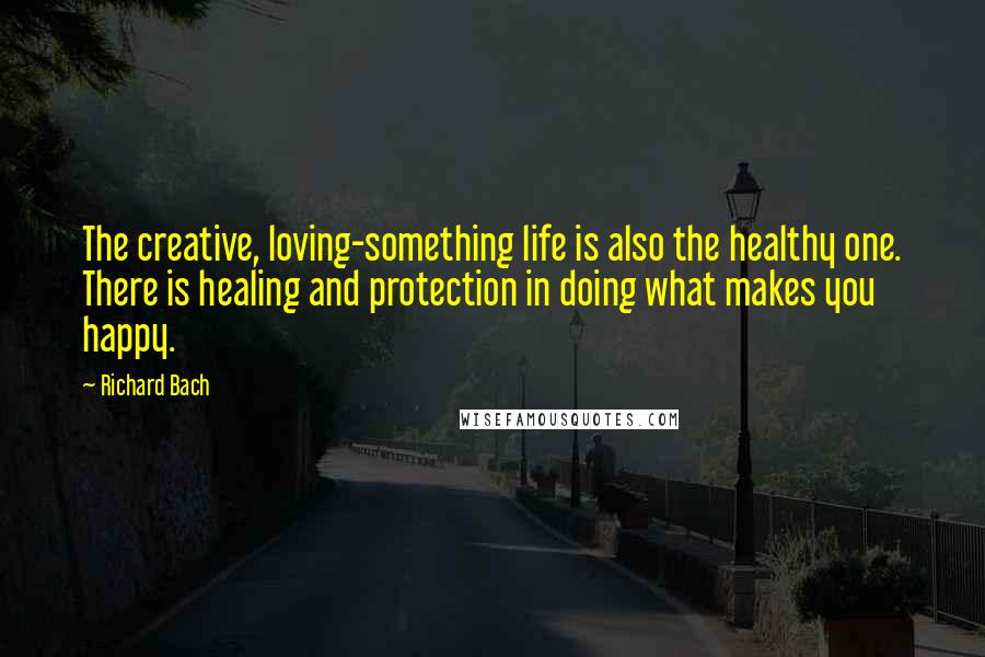 Richard Bach Quotes: The creative, loving-something life is also the healthy one. There is healing and protection in doing what makes you happy.