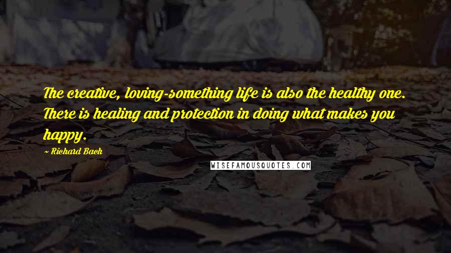 Richard Bach Quotes: The creative, loving-something life is also the healthy one. There is healing and protection in doing what makes you happy.