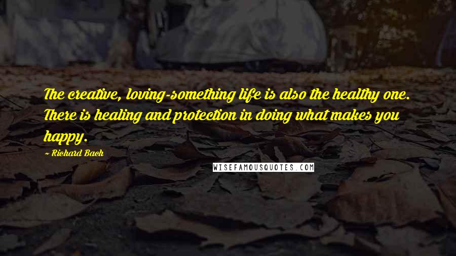 Richard Bach Quotes: The creative, loving-something life is also the healthy one. There is healing and protection in doing what makes you happy.