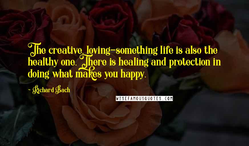 Richard Bach Quotes: The creative, loving-something life is also the healthy one. There is healing and protection in doing what makes you happy.