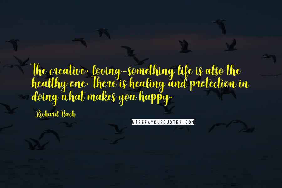 Richard Bach Quotes: The creative, loving-something life is also the healthy one. There is healing and protection in doing what makes you happy.