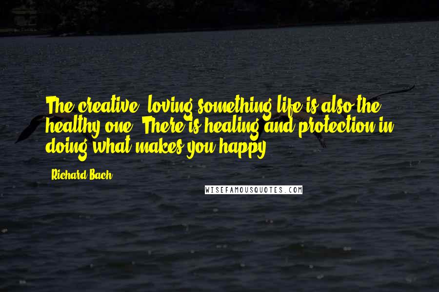 Richard Bach Quotes: The creative, loving-something life is also the healthy one. There is healing and protection in doing what makes you happy.