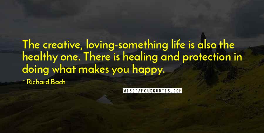 Richard Bach Quotes: The creative, loving-something life is also the healthy one. There is healing and protection in doing what makes you happy.