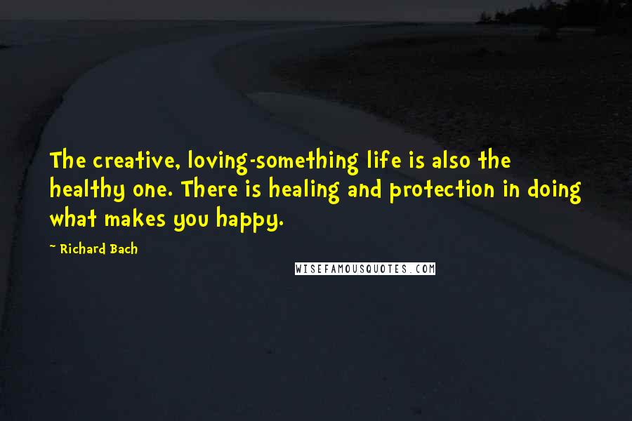 Richard Bach Quotes: The creative, loving-something life is also the healthy one. There is healing and protection in doing what makes you happy.