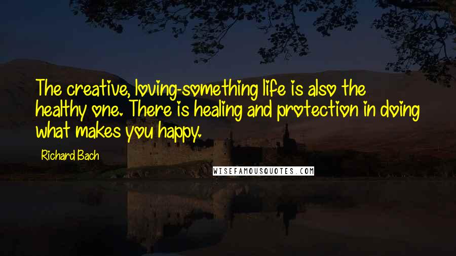 Richard Bach Quotes: The creative, loving-something life is also the healthy one. There is healing and protection in doing what makes you happy.