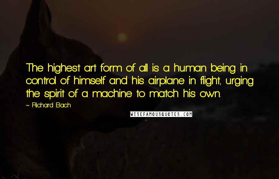Richard Bach Quotes: The highest art form of all is a human being in control of himself and his airplane in flight, urging the spirit of a machine to match his own.