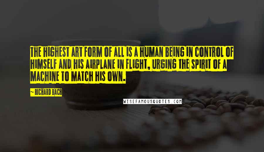 Richard Bach Quotes: The highest art form of all is a human being in control of himself and his airplane in flight, urging the spirit of a machine to match his own.