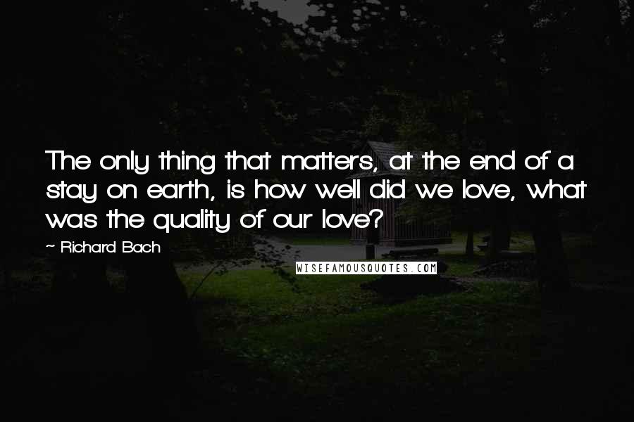 Richard Bach Quotes: The only thing that matters, at the end of a stay on earth, is how well did we love, what was the quality of our love?