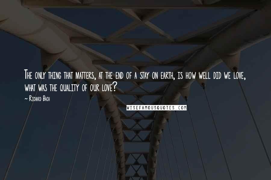 Richard Bach Quotes: The only thing that matters, at the end of a stay on earth, is how well did we love, what was the quality of our love?
