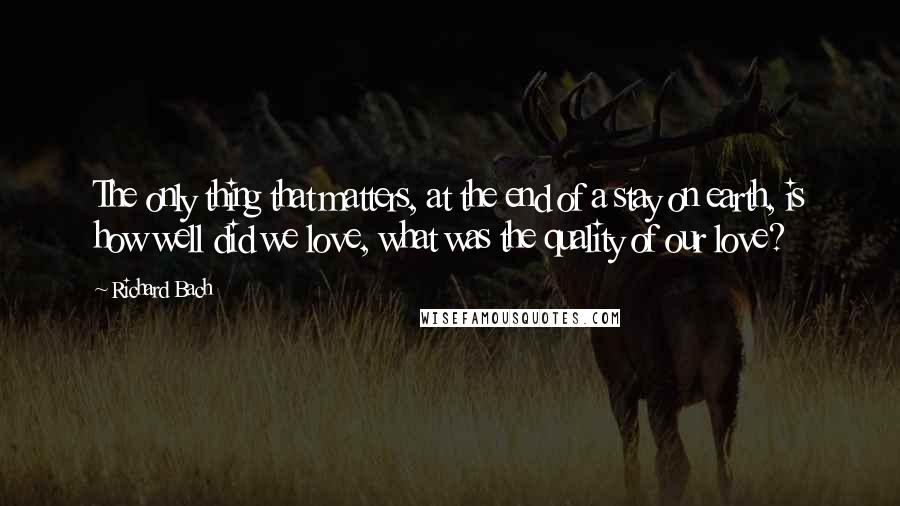 Richard Bach Quotes: The only thing that matters, at the end of a stay on earth, is how well did we love, what was the quality of our love?