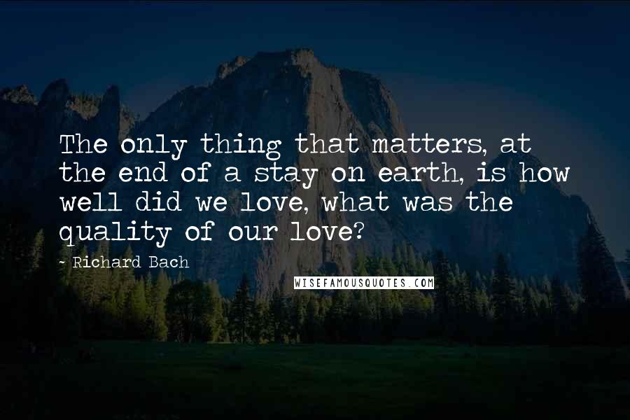 Richard Bach Quotes: The only thing that matters, at the end of a stay on earth, is how well did we love, what was the quality of our love?