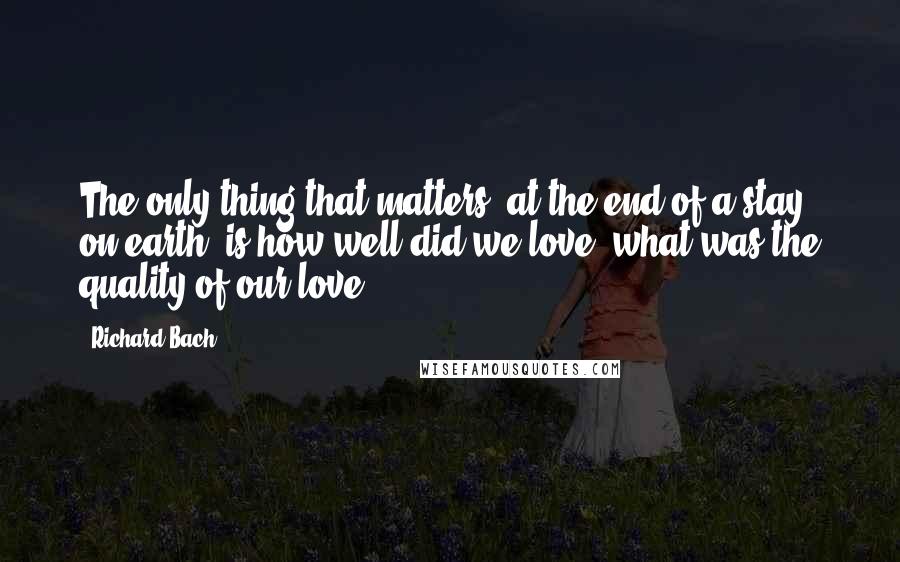Richard Bach Quotes: The only thing that matters, at the end of a stay on earth, is how well did we love, what was the quality of our love?