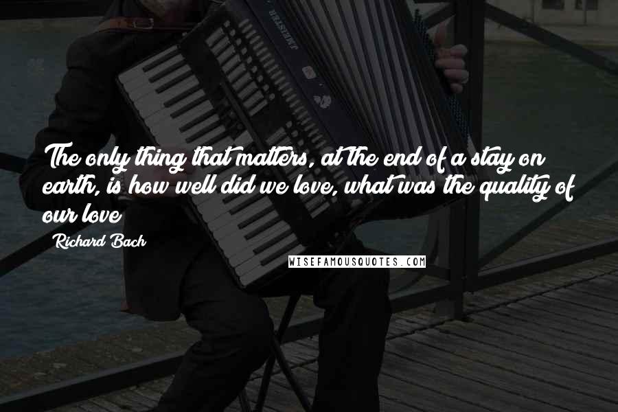 Richard Bach Quotes: The only thing that matters, at the end of a stay on earth, is how well did we love, what was the quality of our love?