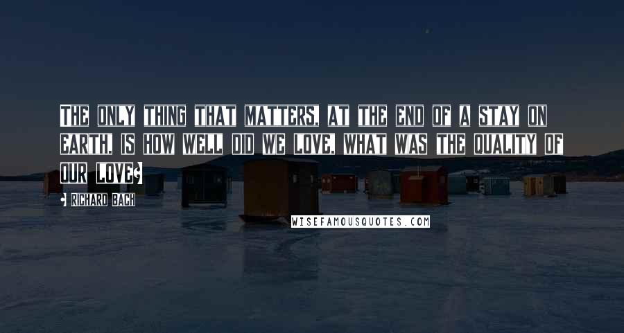 Richard Bach Quotes: The only thing that matters, at the end of a stay on earth, is how well did we love, what was the quality of our love?