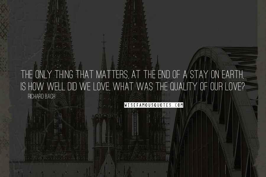 Richard Bach Quotes: The only thing that matters, at the end of a stay on earth, is how well did we love, what was the quality of our love?