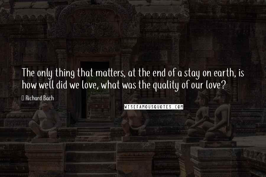 Richard Bach Quotes: The only thing that matters, at the end of a stay on earth, is how well did we love, what was the quality of our love?
