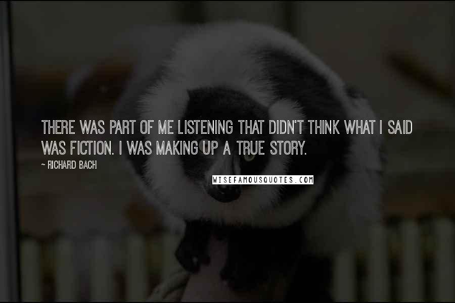 Richard Bach Quotes: There was part of me listening that didn't think what I said was fiction. I was making up a true story.