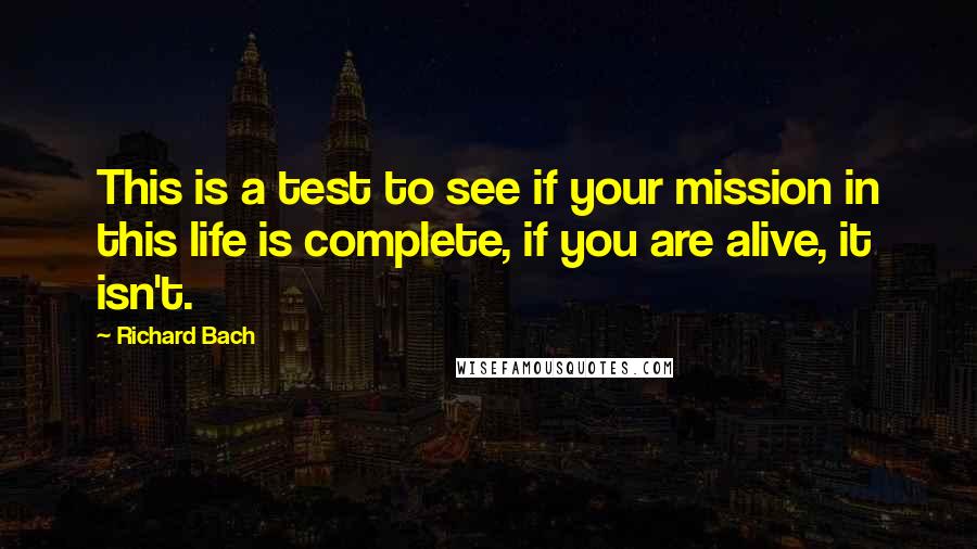 Richard Bach Quotes: This is a test to see if your mission in this life is complete, if you are alive, it isn't.