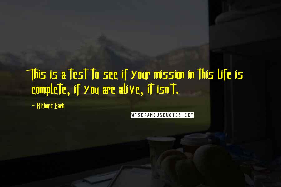 Richard Bach Quotes: This is a test to see if your mission in this life is complete, if you are alive, it isn't.