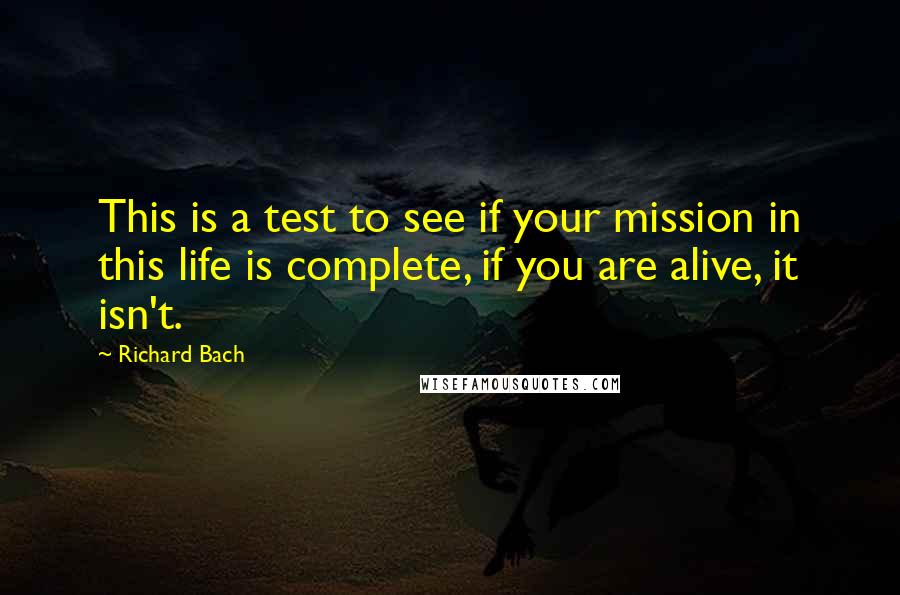 Richard Bach Quotes: This is a test to see if your mission in this life is complete, if you are alive, it isn't.