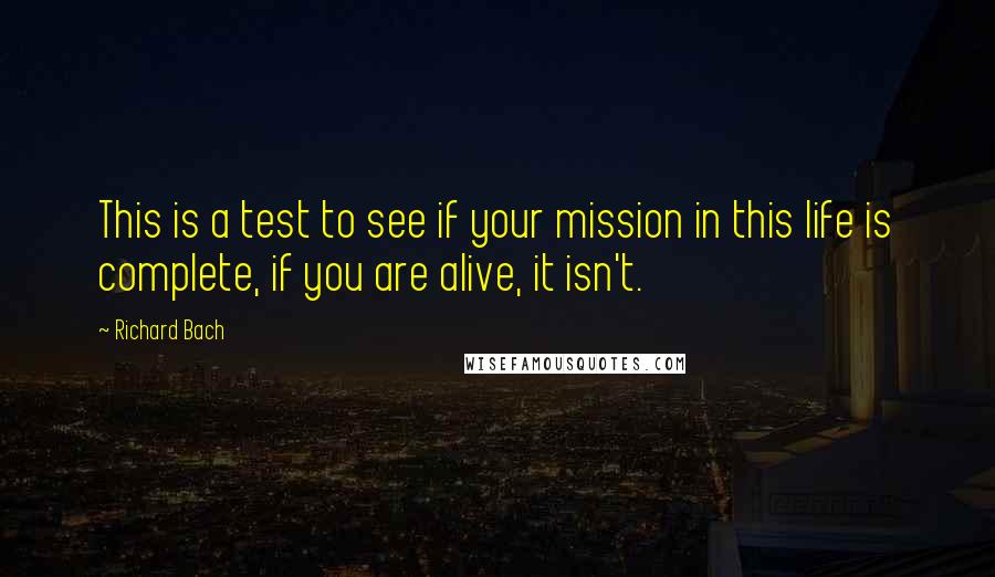 Richard Bach Quotes: This is a test to see if your mission in this life is complete, if you are alive, it isn't.