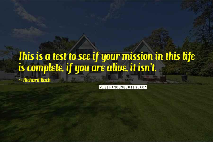 Richard Bach Quotes: This is a test to see if your mission in this life is complete, if you are alive, it isn't.