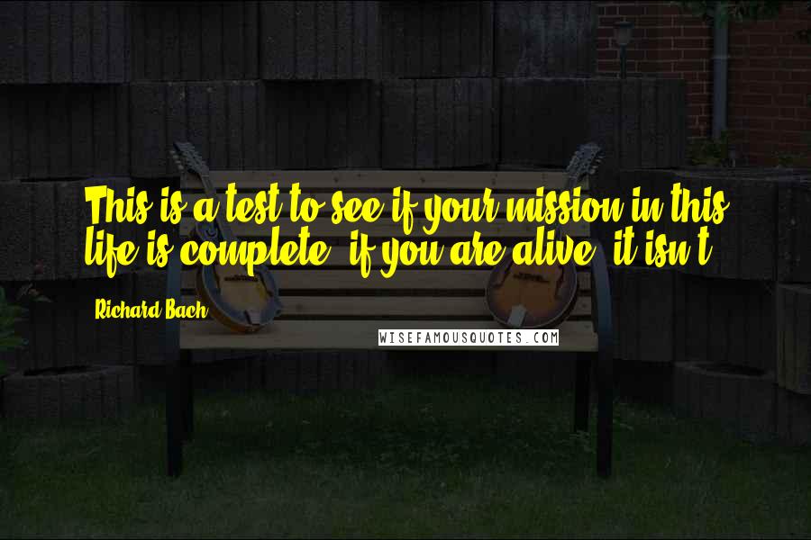 Richard Bach Quotes: This is a test to see if your mission in this life is complete, if you are alive, it isn't.