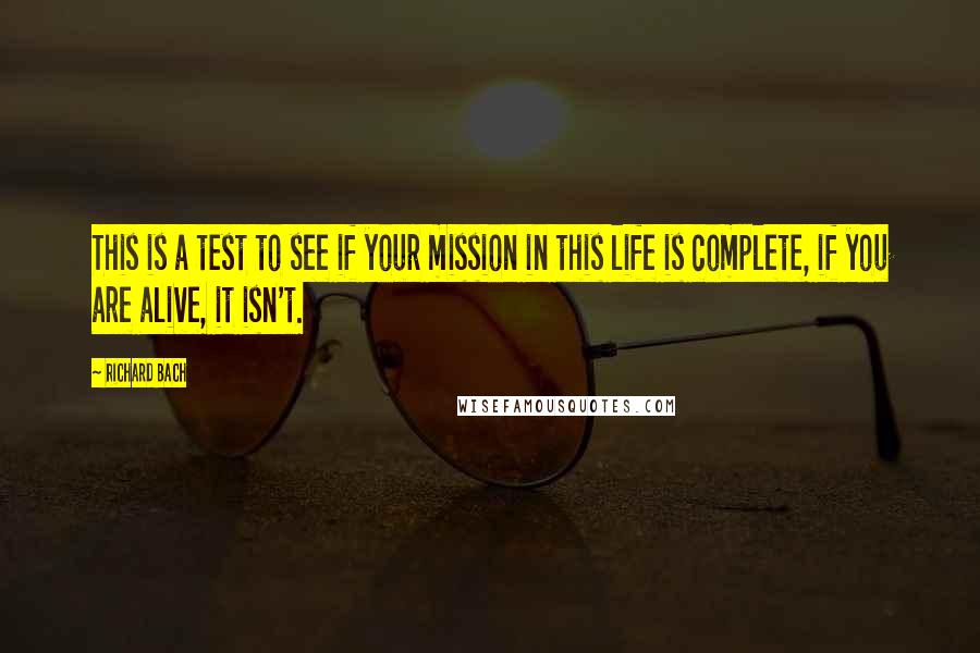 Richard Bach Quotes: This is a test to see if your mission in this life is complete, if you are alive, it isn't.