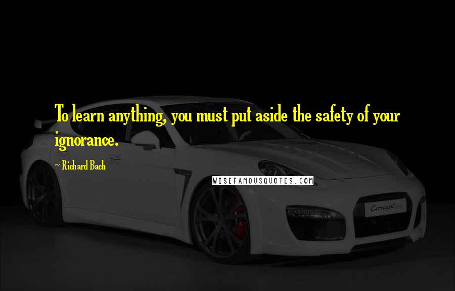 Richard Bach Quotes: To learn anything, you must put aside the safety of your ignorance.