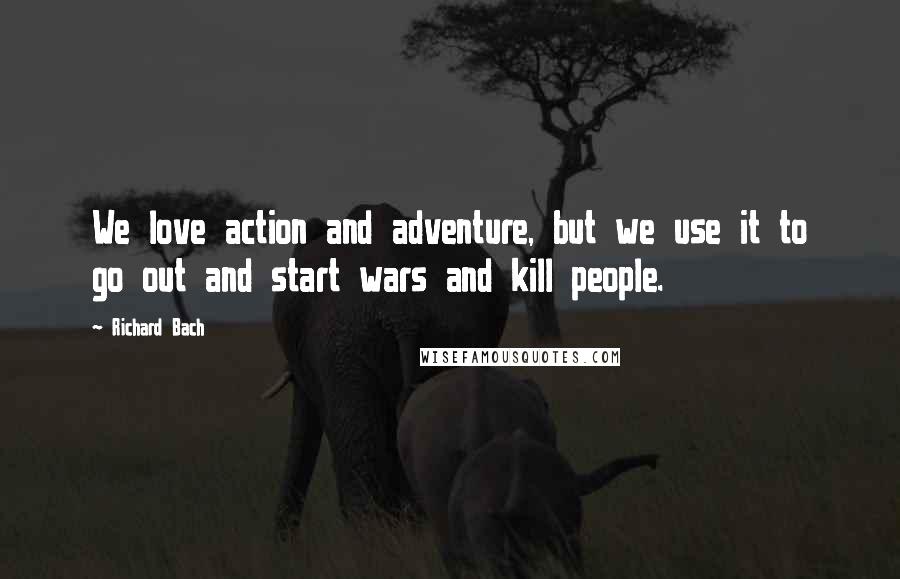 Richard Bach Quotes: We love action and adventure, but we use it to go out and start wars and kill people.