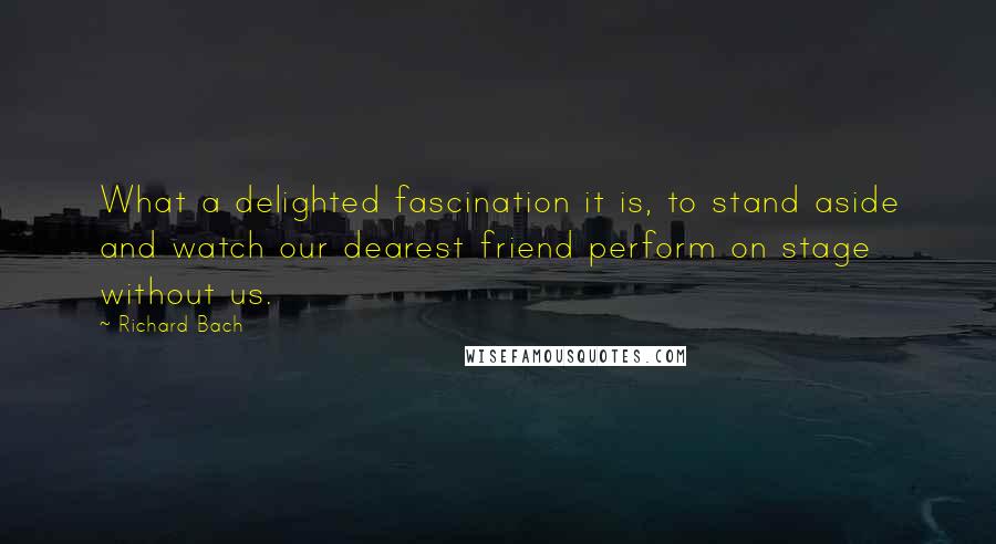 Richard Bach Quotes: What a delighted fascination it is, to stand aside and watch our dearest friend perform on stage without us.