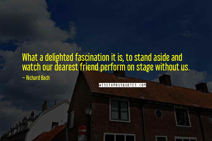 Richard Bach Quotes: What a delighted fascination it is, to stand aside and watch our dearest friend perform on stage without us.